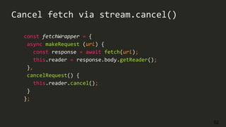 52
const fetchWrapper = {
async makeRequest (url) {
const response = await fetch(url);
this.reader = response.body.getReader();
},
cancelRequest() {
this.reader.cancel();
}
};
Cancel fetch via stream.cancel()
 