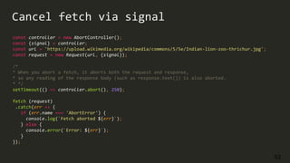 53
const controller = new AbortController();
const {signal} = controller;
const url = 'https://upload.wikimedia.org/wikipedia/commons/5/5e/Indian-lion-zoo-thrichur.jpg';
const request = new Request(url, {signal});
/*
* When you abort a fetch, it aborts both the request and response,
* so any reading of the response body (such as response.text()) is also aborted.
* */
setTimeout(() => controller.abort(), 250);
fetch (request)
.catch(err => {
if (err.name === 'AbortError') {
console.log(`Fetch aborted ${err}`);
} else {
console.error(`Error: ${err}`);
}
});
Cancel fetch via signal
 