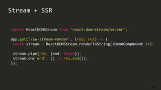 54
import ReactDOMStream from 'react-dom-stream/server';
app.get('/sw-stream-render', (req, res) => {
const stream = ReactDOMStream.renderToString(<DemoComponent />);
stream.pipe(res, {end: false});
stream.on('end', () => res.end());
});
Stream + SSR
 
