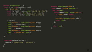 55
function streamContent () {
const stream = new ReadableStream({
start (controller) {
const startFetch = caches.match('/shell-start.html');
const contentFetch = fetch('/sw-stream-render');
const endFetch = caches.match('/shell-end.html');
startFetch
.then(response => pushStream(response.body))
.then(() => contentFetch)
.then(response => pushStream(response.body))
.then(() => endFetch)
.then(response => pushStream(response.body))
.then(() => controller.close());
}
});
return new Response(stream, {
headers: {'Content-Type': 'text/html'}
})
}
function pushStream (stream) {
const reader = stream.getReader();
function read() {
return reader.read().then(result => {
if (result.done) return;
controller.enqueue(result.value);
return read();
});
}
return read();
}
 