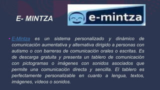 • E-Mintza es un sistema personalizado y dinámico de
comunicación aumentativa y alternativa dirigido a personas con
autismo o con barreras de comunicación orales o escritas. Es
de descarga gratuita y presenta un tablero de comunicación
con pictogramas o imágenes con sonidos asociados que
permite una comunicación directa y sencilla. El tablero es
perfectamente personalizable en cuanto a lengua, textos,
imágenes, vídeos o sonidos.
E- MINTZA
 