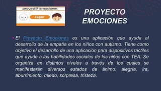 • El Proyecto Emociones es una aplicación que ayuda al
desarrollo de la empatía en los niños con autismo. Tiene como
objetivo el desarrollo de una aplicación para dispositivos táctiles
que ayude a las habilidades sociales de los niños con TEA. Se
organiza en distintos niveles a través de los cuales se
manifestarán diversos estados de ánimo: alegría, ira,
aburrimiento, miedo, sorpresa, tristeza.
PROYECTO
EMOCIONES
 
