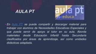 • En Aula PT se puede compartir y descargar material para
trabajar con alumnos de Necesidades Educativas Especiales y
que pueda servir de apoyo al tutor en su aula. Aborda
materiales desde Educación Infantil hasta Secundaria
clasificados por áreas de aprendizaje, así como unidades
didácticas adaptada.
AULA PT
 