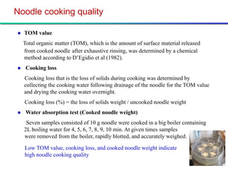 Noodle cooking quality

   TOM value
    Total organic matter (TOM), which is the amount of surface material released
    from cooked noodle after exhaustive rinsing, was determined by a chemical
    method according to D’Egidio et al (1982).
    Cooking loss
    Cooking loss that is the loss of solids during cooking was determined by
    collecting the cooking water following drainage of the noodle for the TOM value
    and drying the cooking water overnight.
    Cooking loss (%) = the loss of solids weight / uncooked noodle weight
    Water absorption test (Cooked noodle weight)
     Seven samples consisted of 10 g noodle were cooked in a big boiler containing
    2L boiling water for 4, 5, 6, 7, 8, 9, 10 min. At given times samples
    were removed from the boiler, rapidly blotted, and accurately weighed.

    Low TOM value, cooking loss, and cooked noodle weight indicate
    high noodle cooking quality
 