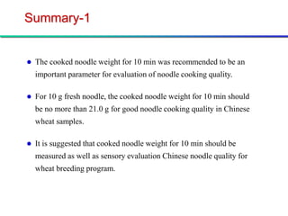 Summary-1


   The cooked noodle weight for 10 min was recommended to be an
    important parameter for evaluation of noodle cooking quality.

   For 10 g fresh noodle, the cooked noodle weight for 10 min should
    be no more than 21.0 g for good noodle cooking quality in Chinese
    wheat samples.

   It is suggested that cooked noodle weight for 10 min should be
    measured as well as sensory evaluation Chinese noodle quality for
    wheat breeding program.
 
