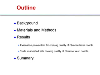 Outline

   Background
   Materials and Methods
   Results
       Evaluation parameters for cooking quality of Chinese fresh noodle

       Traits associated with cooking quality of Chinese fresh noodle

   Summary
 
