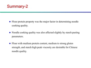 Summary-2


   Flour protein property was the major factor in determining noodle
    cooking quality.

   Noodle cooking quality was also affected slightly by starch pasting
    parameters.

   Flour with medium protein content, medium to strong gluten
    strength, and starch high peak viscosity are desirable for Chinese
    noodle quality.
 
