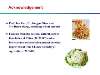 Acknowledgement


   Prof. Jun Yan , Dr. Yonggui Xiao, and
    Mr. Desen Wang , providing wheat samples

   Funding from the national natural science
    foundation of China (31171547) and an
    international collaboration project on wheat
    improvement from Chinese Ministry of
    Agriculture (2011-G3)
 