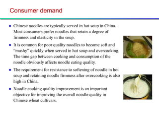 Consumer demand

   Chinese noodles are typically served in hot soup in China.
    Most consumers prefer noodles that retain a degree of
    firmness and elasticity in the soup.
   It is common for poor quality noodles to become soft and
    “mushy” quickly when served in hot soup and overcooking.
    The time gap between cooking and consumption of the
    noodle obviously affects noodle eating quality.
   The requirement for resistance to softening of noodle in hot
    soup and retaining noodle firmness after overcooking is also
    high in China.
   Noodle cooking quality improvement is an important
    objective for improving the overall noodle quality in
    Chinese wheat cultivars.
 