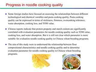 Progress in noodle cooking quality

   Some foreign studies have focused on assessing the relationships between different
    technological and chemical variables and pasta cooking quality. Pasta cooking
    quality can be expressed in terms of stickiness, firmness, overcooking tolerance,
    water absorption, cooking loss, and TOM value.

   Chinese reports indicate that protein property and starch content are significantly
    correlated with evaluation parameters for noodle cooking quality such as TOM value,
    cooking loss, and water absorption. But it is still not clear which parameter is more
    suitable for evaluation noodle cooking quality in Chinese wheat breeding programs.

   The aim of this study were to understand the relationship between flour
    compositional characteristics and noodle cooking quality and to determine
    evaluation parameter for noodle cooking quality in Chinese wheat breeding
    programs.
 