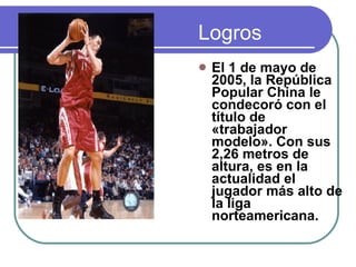 Logros El 1 de mayo de 2005, la República Popular China le condecoró con el título de «trabajador modelo». Con sus 2,26 metros de altura, es en la actualidad el jugador más alto de la liga norteamericana.  