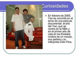 Curiosidades En febrero de 2005, Yao se convirtió en el tema de una película documental, el año del Yao, que se centra en la NBA y en el primer año de vida en los Estados Unidos de un novato, sus padres y su intérprete Colin Pine.  