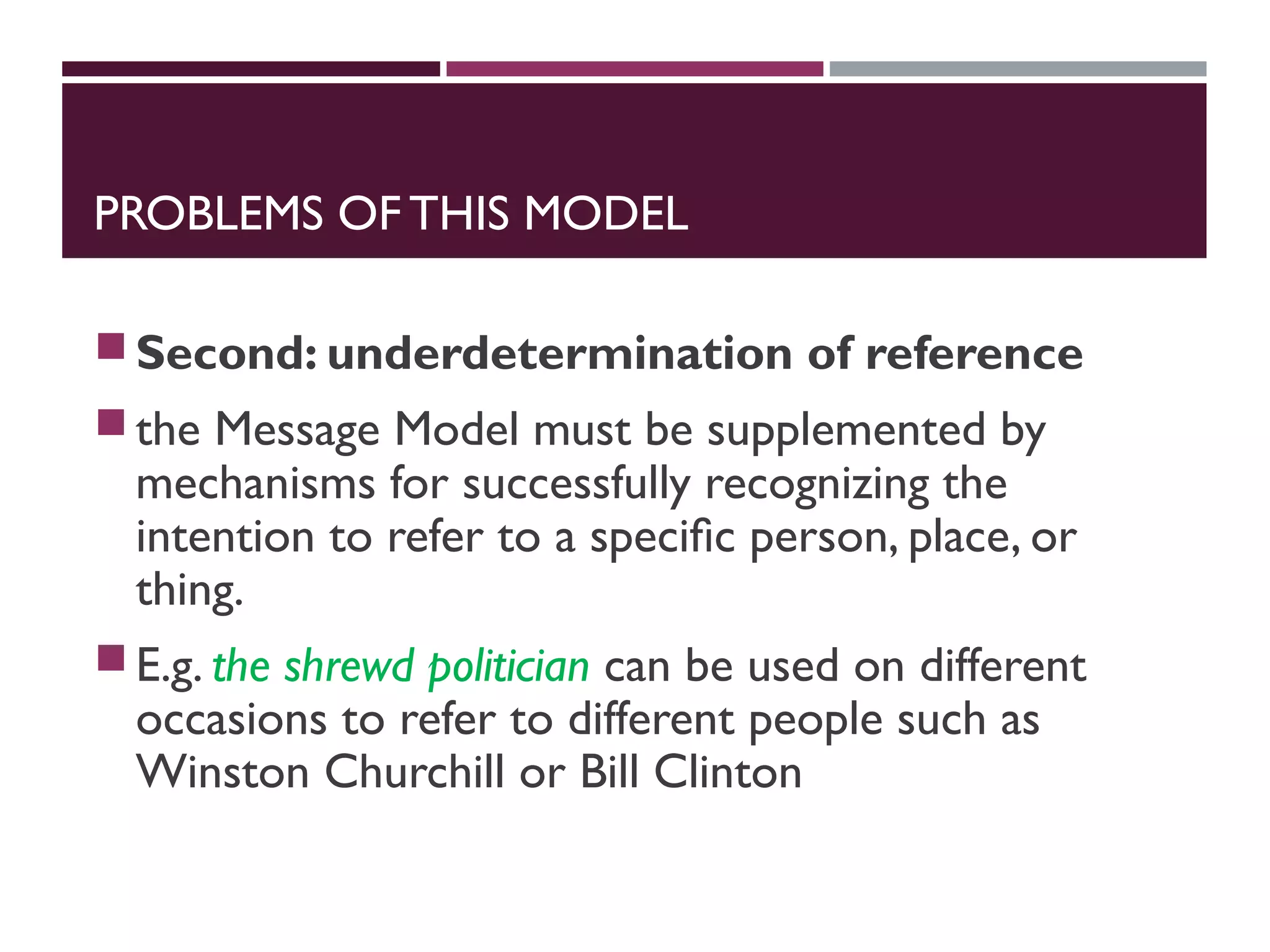 PROBLEMS OF THIS MODEL
Second: underdetermination of reference
the Message Model must be supplemented by
mechanisms for successfully recognizing the
intention to refer to a speciﬁc person, place, or
thing.
E.g. the shrewd politician can be used on different
occasions to refer to different people such as
Winston Churchill or Bill Clinton
 