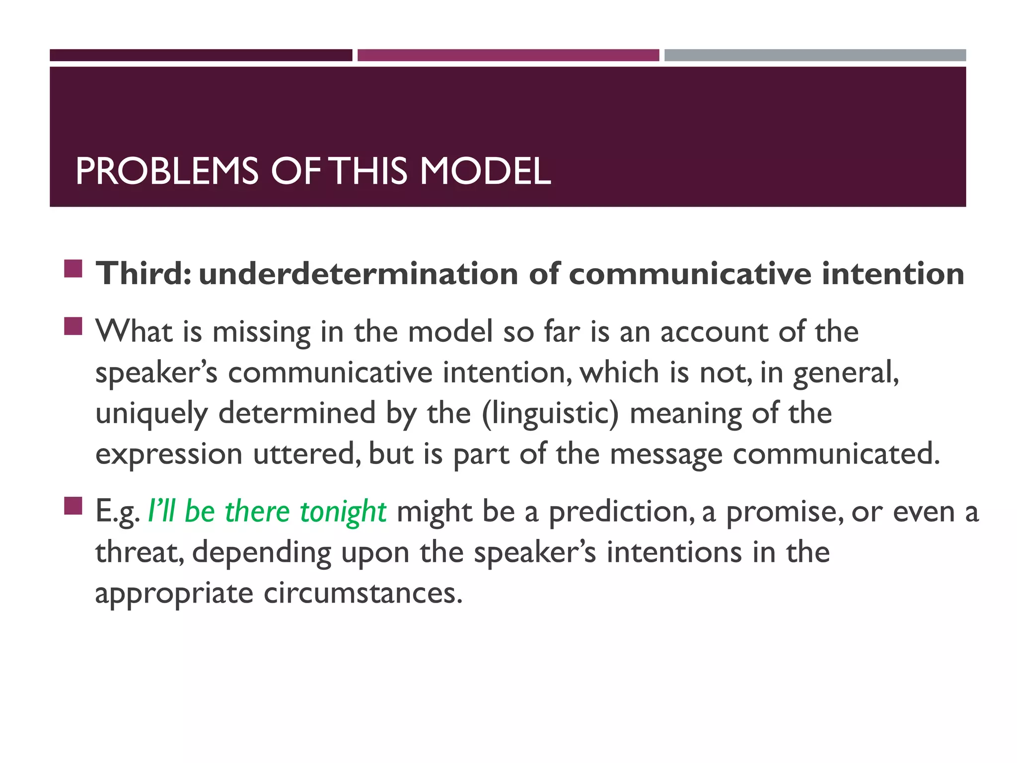 PROBLEMS OF THIS MODEL
 Third: underdetermination of communicative intention
 What is missing in the model so far is an account of the
speaker’s communicative intention, which is not, in general,
uniquely determined by the (linguistic) meaning of the
expression uttered, but is part of the message communicated.
 E.g. I’ll be there tonight might be a prediction, a promise, or even a
threat, depending upon the speaker’s intentions in the
appropriate circumstances.
 