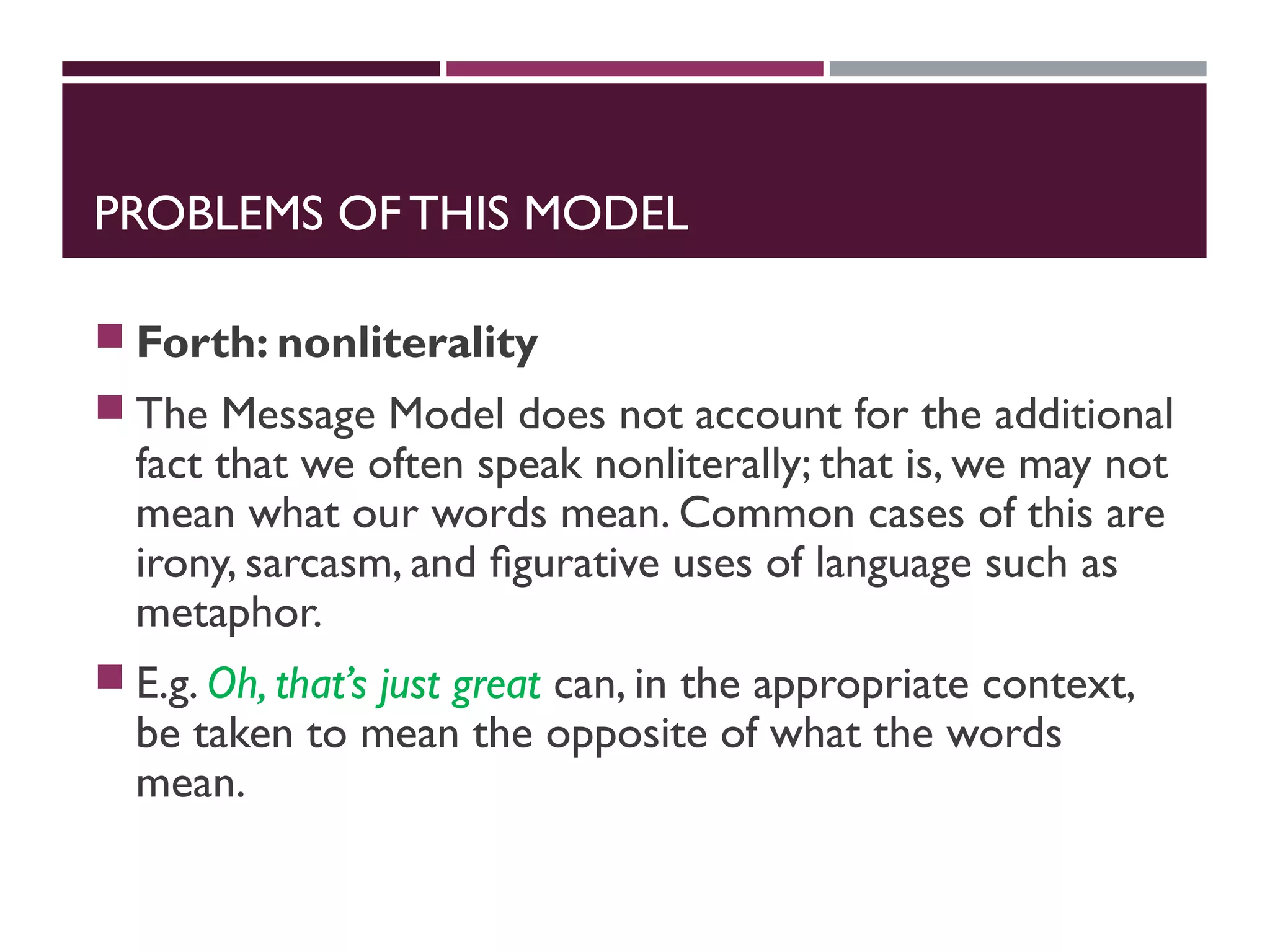 PROBLEMS OF THIS MODEL
 Forth: nonliterality
 The Message Model does not account for the additional
fact that we often speak nonliterally; that is, we may not
mean what our words mean. Common cases of this are
irony, sarcasm, and ﬁgurative uses of language such as
metaphor.
 E.g. Oh, that’s just great can, in the appropriate context,
be taken to mean the opposite of what the words
mean.
 