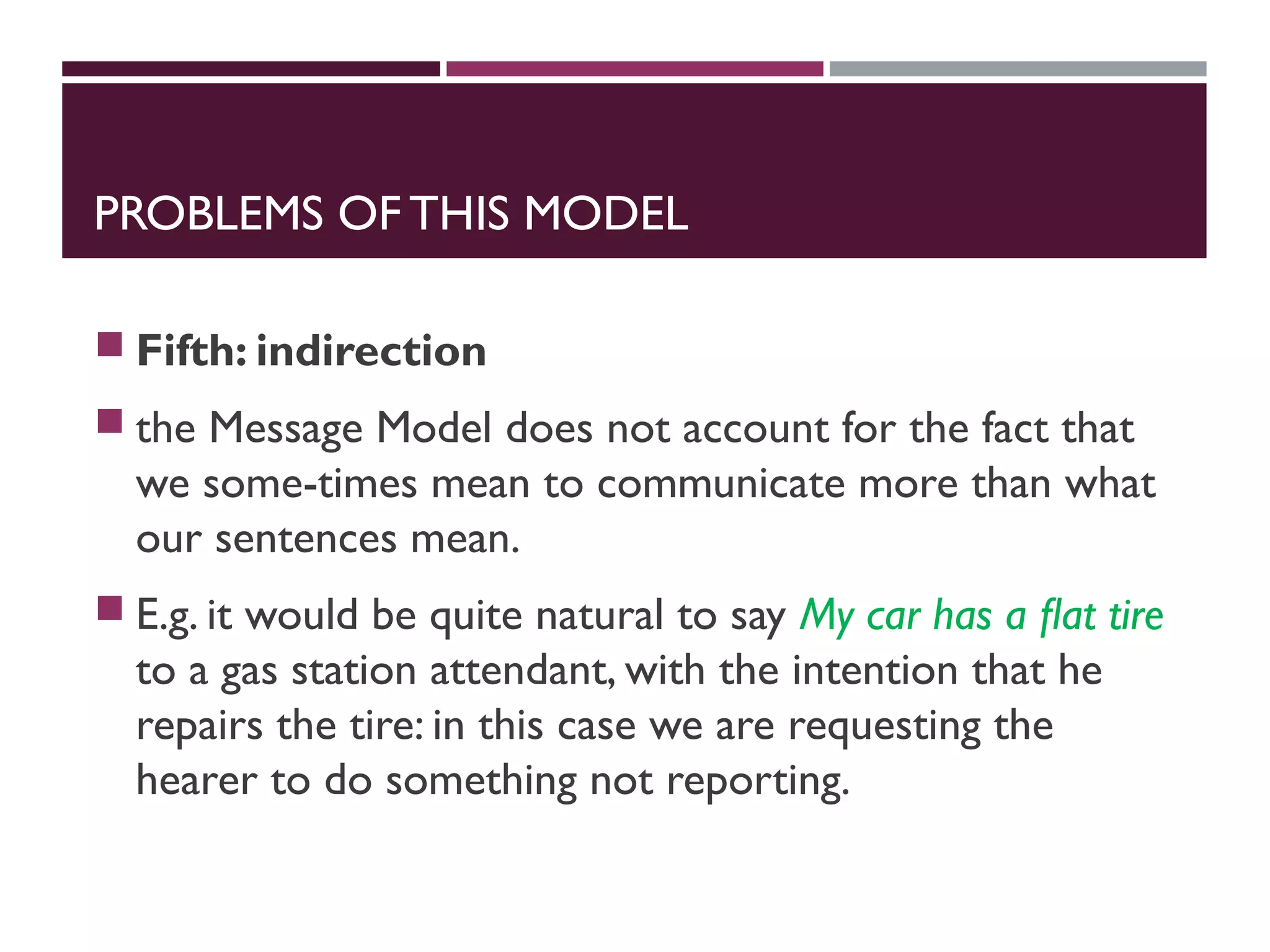 PROBLEMS OF THIS MODEL
 Fifth: indirection
 the Message Model does not account for the fact that
we some-times mean to communicate more than what
our sentences mean.
 E.g. it would be quite natural to say My car has a ﬂat tire
to a gas station attendant, with the intention that he
repairs the tire: in this case we are requesting the
hearer to do something not reporting.
 