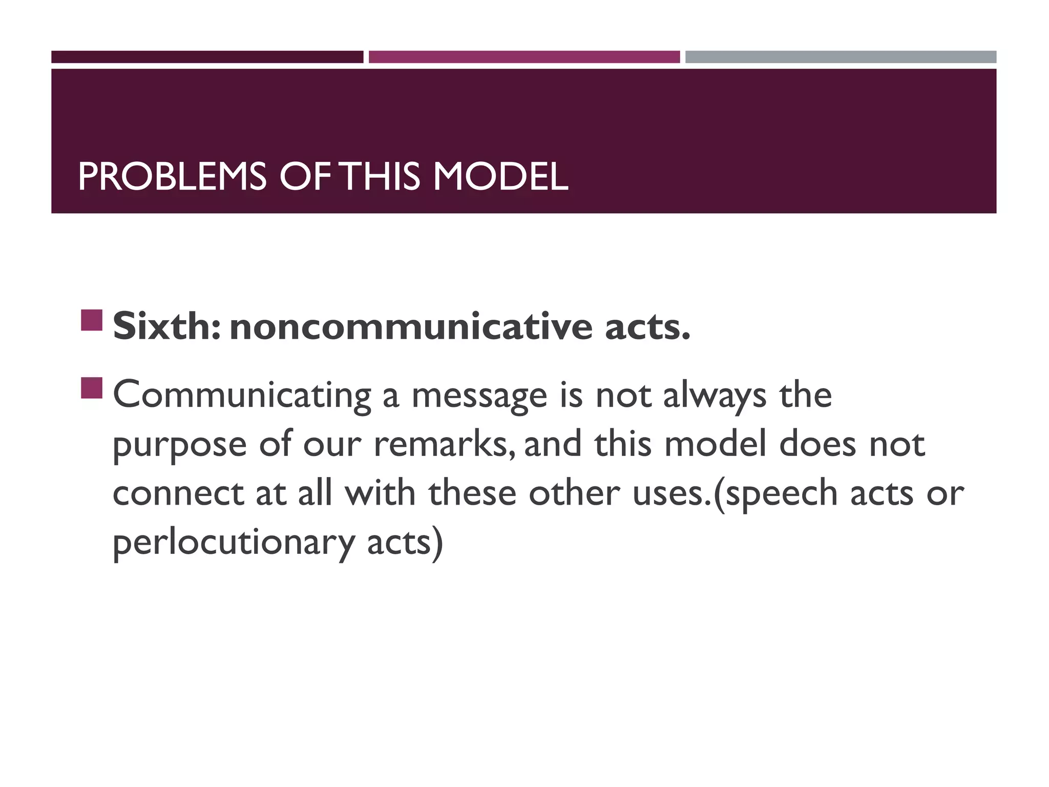 PROBLEMS OF THIS MODEL
Sixth: noncommunicative acts.
Communicating a message is not always the
purpose of our remarks, and this model does not
connect at all with these other uses.(speech acts or
perlocutionary acts)
 