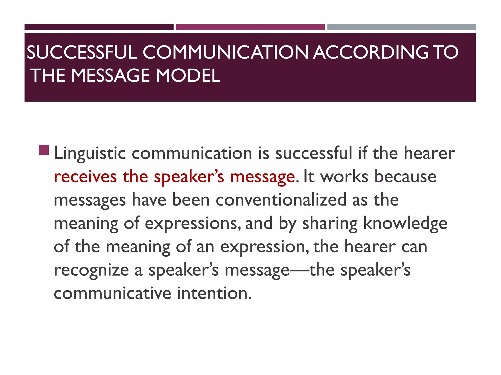 SUCCESSFUL COMMUNICATION ACCORDING TO
THE MESSAGE MODEL
Linguistic communication is successful if the hearer
receives the speaker’s message. It works because
messages have been conventionalized as the
meaning of expressions, and by sharing knowledge
of the meaning of an expression, the hearer can
recognize a speaker’s message—the speaker’s
communicative intention.
 