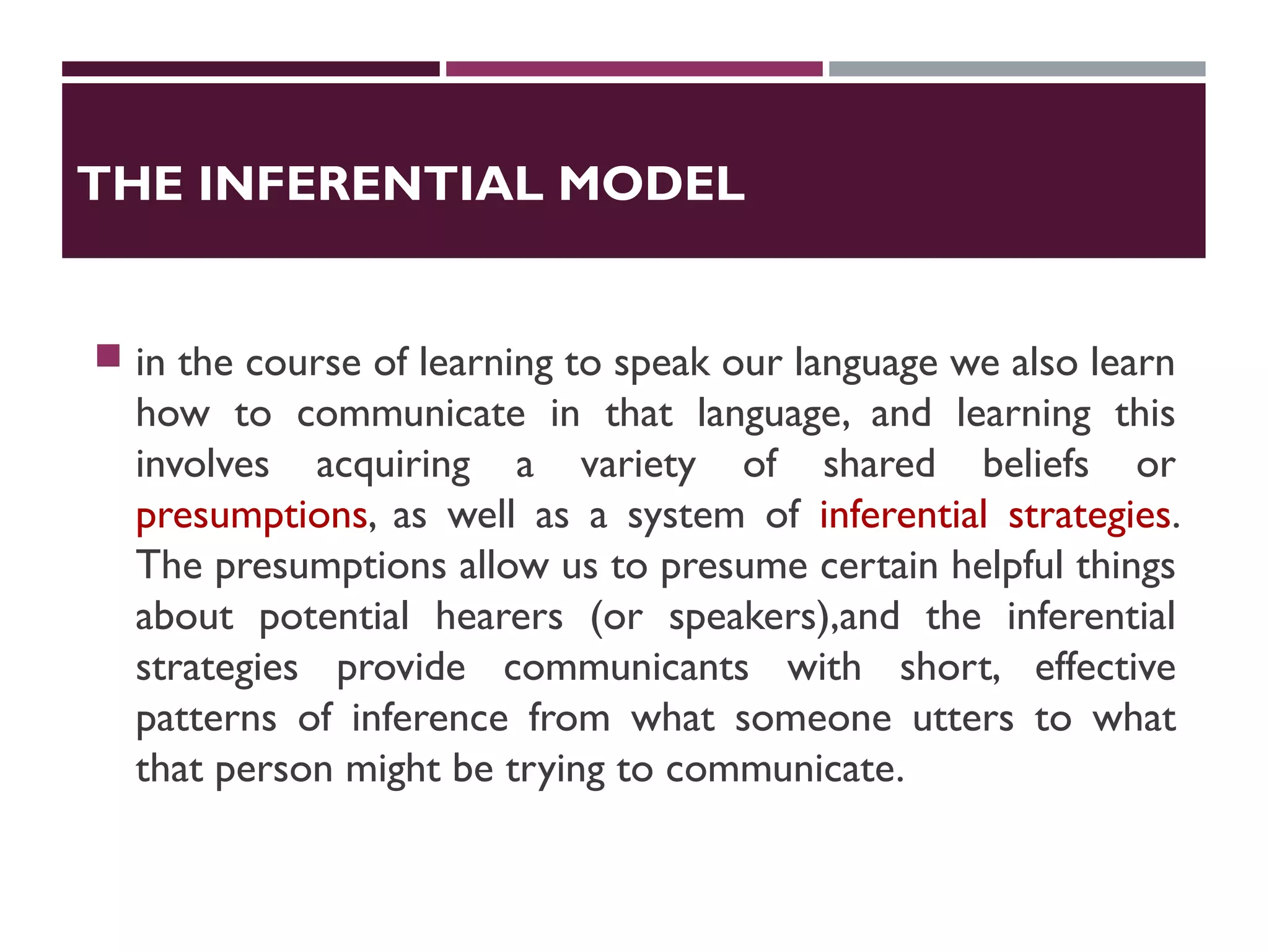 THE INFERENTIAL MODEL
 in the course of learning to speak our language we also learn
how to communicate in that language, and learning this
involves acquiring a variety of shared beliefs or
presumptions, as well as a system of inferential strategies.
The presumptions allow us to presume certain helpful things
about potential hearers (or speakers),and the inferential
strategies provide communicants with short, effective
patterns of inference from what someone utters to what
that person might be trying to communicate.
 