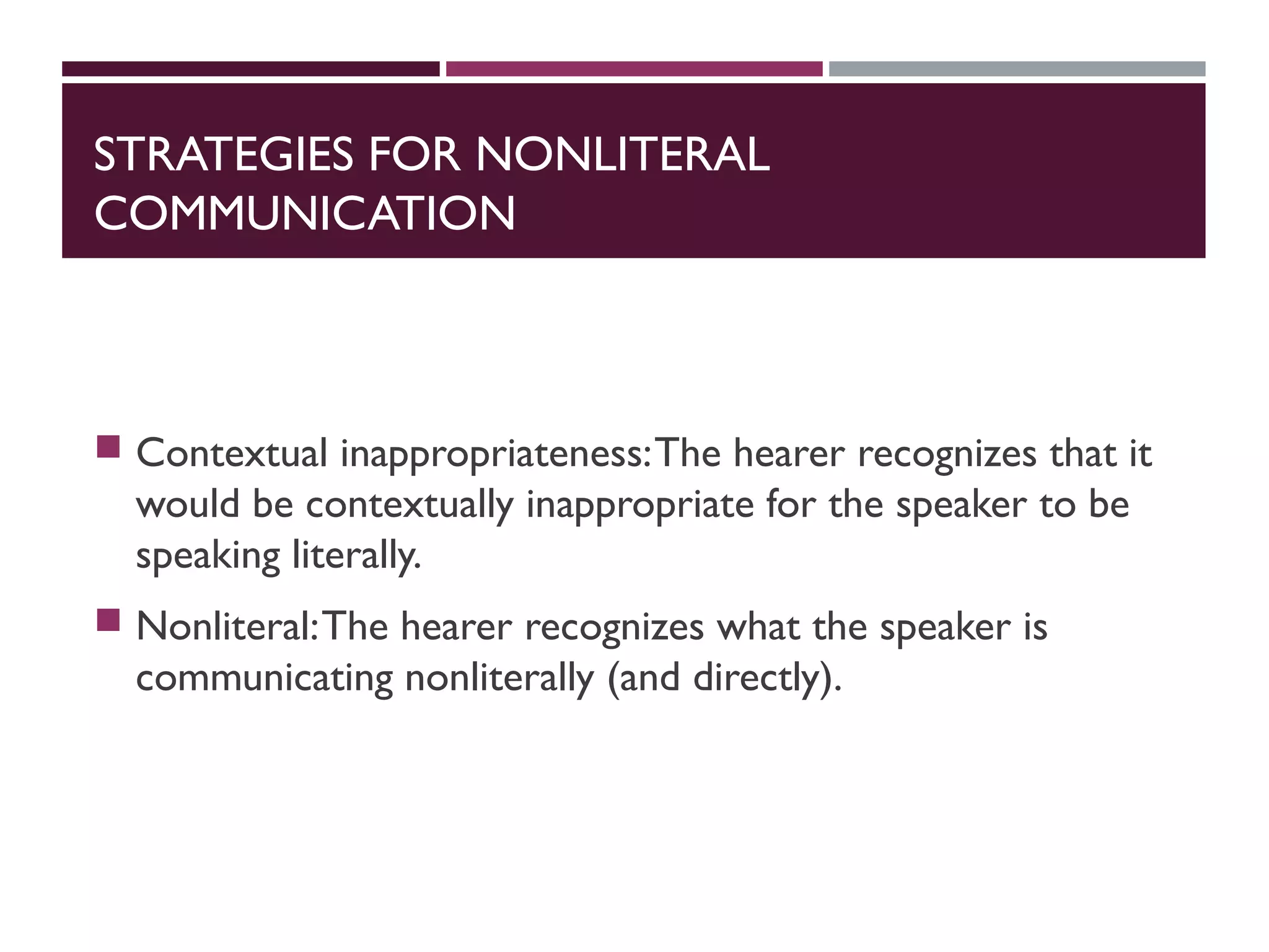 STRATEGIES FOR NONLITERAL
COMMUNICATION
 Contextual inappropriateness:The hearer recognizes that it
would be contextually inappropriate for the speaker to be
speaking literally.
 Nonliteral:The hearer recognizes what the speaker is
communicating nonliterally (and directly).
 