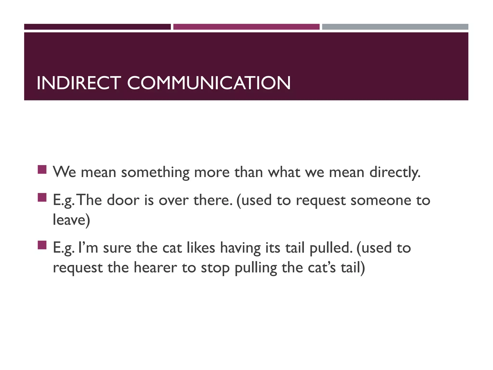 INDIRECT COMMUNICATION
 We mean something more than what we mean directly.
 E.g.The door is over there. (used to request someone to
leave)
 E.g. I’m sure the cat likes having its tail pulled. (used to
request the hearer to stop pulling the cat’s tail)
 