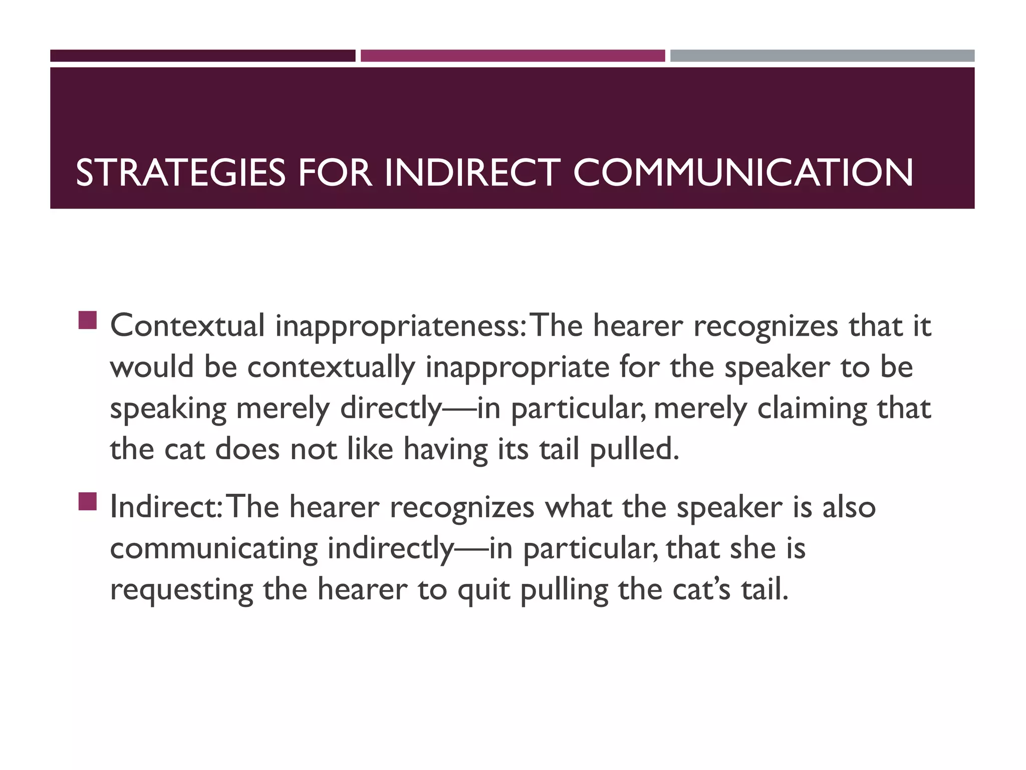 STRATEGIES FOR INDIRECT COMMUNICATION
 Contextual inappropriateness:The hearer recognizes that it
would be contextually inappropriate for the speaker to be
speaking merely directly—in particular, merely claiming that
the cat does not like having its tail pulled.
 Indirect:The hearer recognizes what the speaker is also
communicating indirectly—in particular, that she is
requesting the hearer to quit pulling the cat’s tail.
 