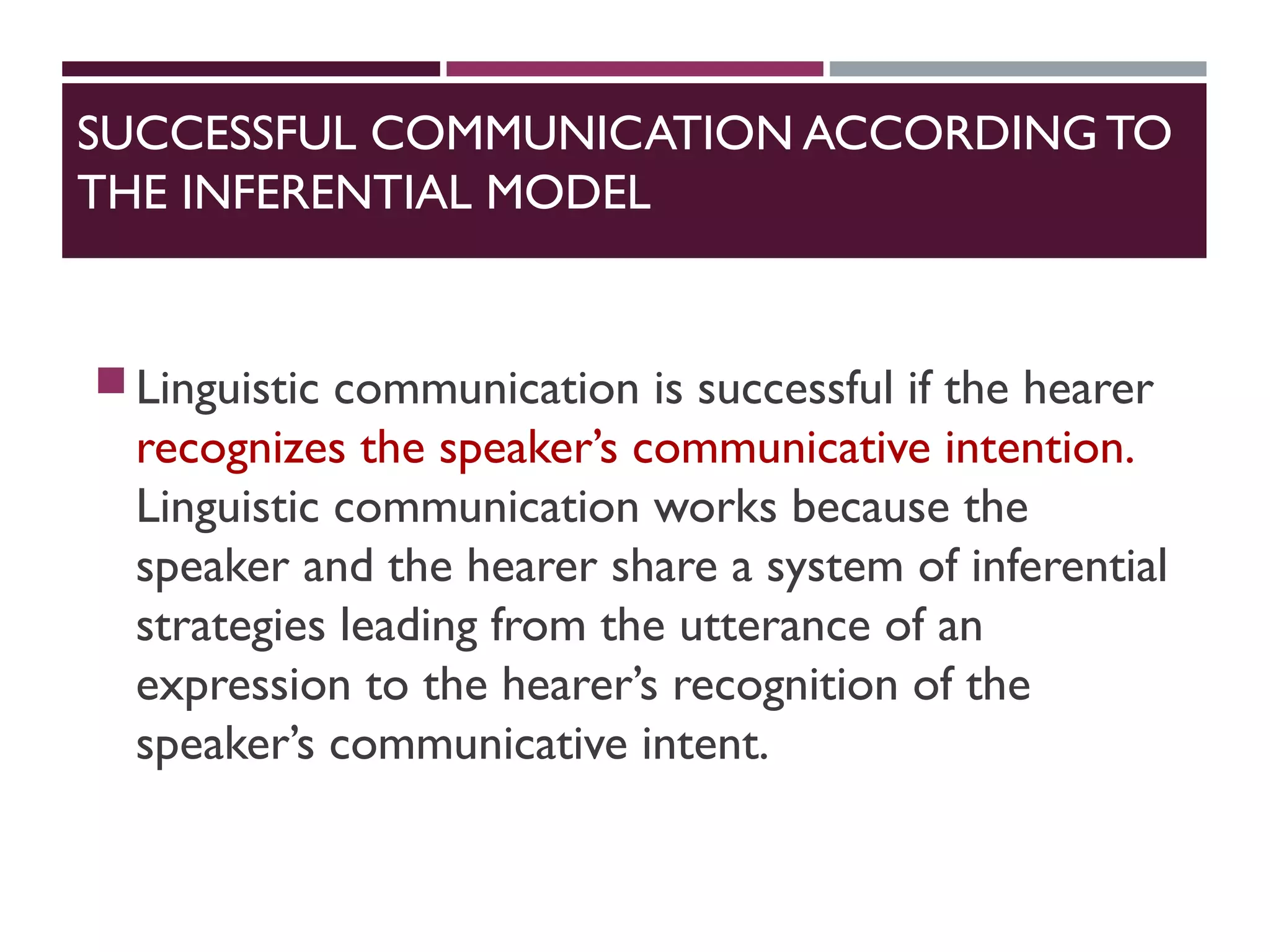 SUCCESSFUL COMMUNICATION ACCORDINGTO
THE INFERENTIAL MODEL
Linguistic communication is successful if the hearer
recognizes the speaker’s communicative intention.
Linguistic communication works because the
speaker and the hearer share a system of inferential
strategies leading from the utterance of an
expression to the hearer’s recognition of the
speaker’s communicative intent.
 