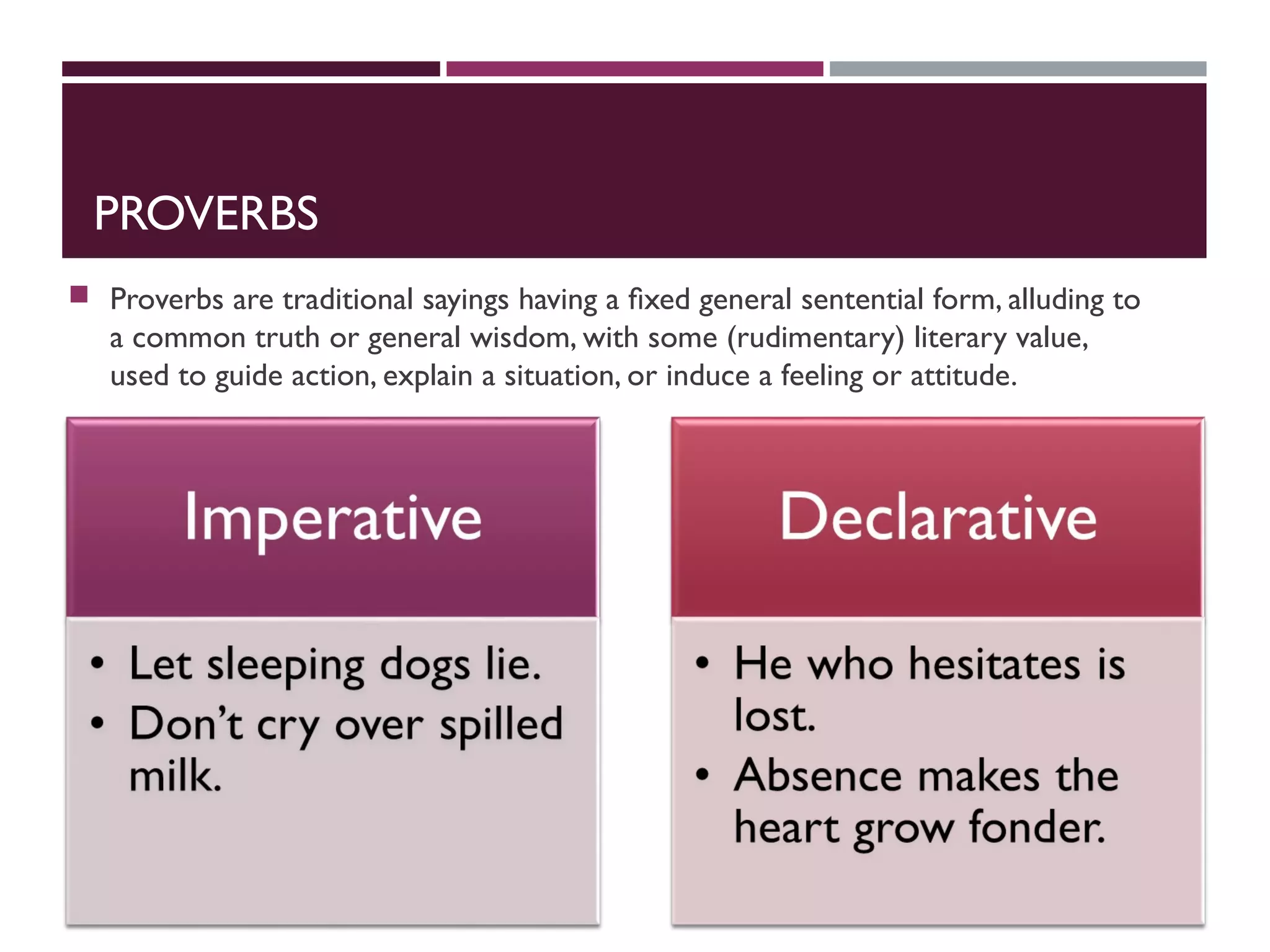 PROVERBS
 Proverbs are traditional sayings having a ﬁxed general sentential form, alluding to
a common truth or general wisdom, with some (rudimentary) literary value,
used to guide action, explain a situation, or induce a feeling or attitude.
 