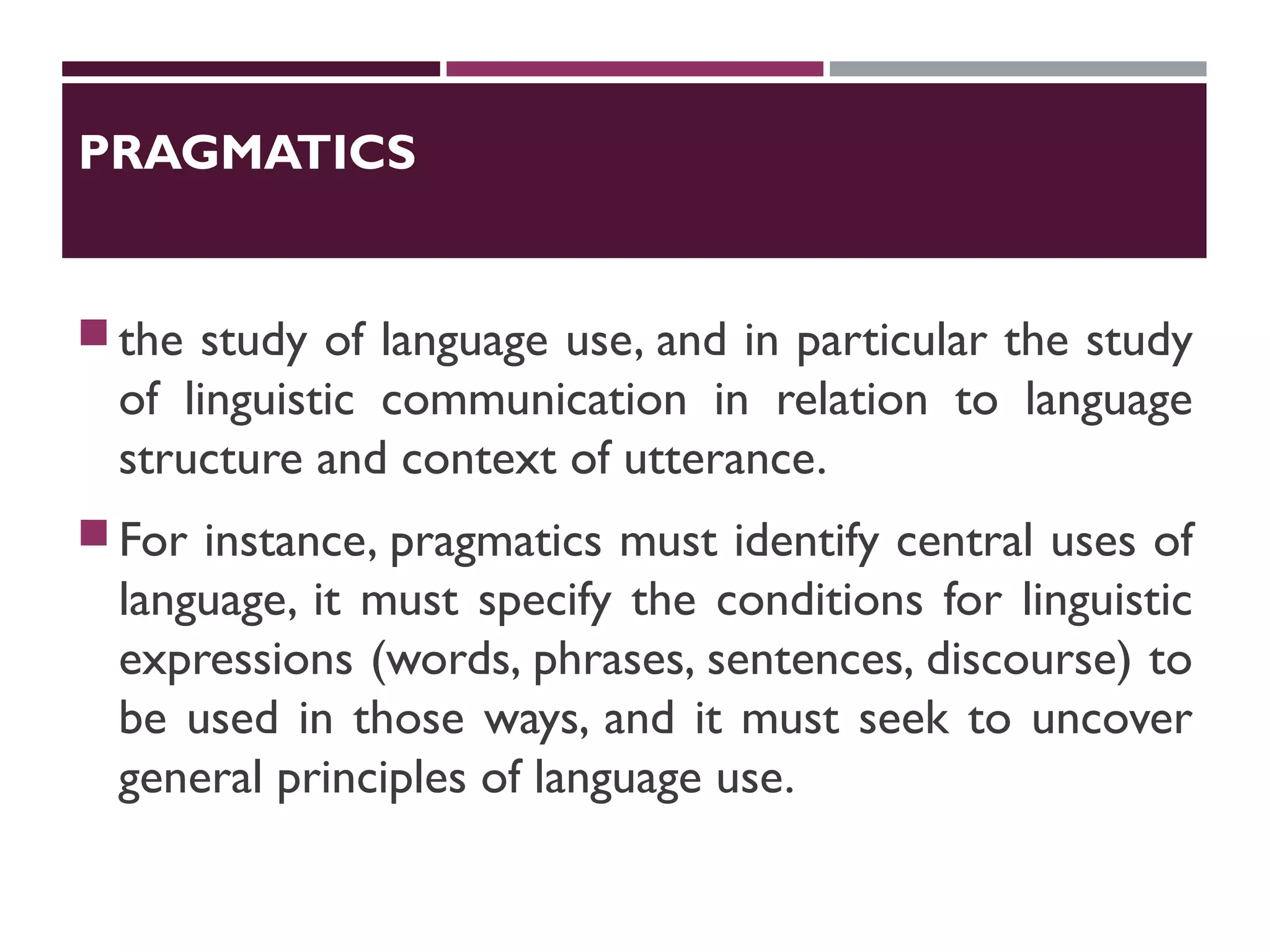 PRAGMATICS
the study of language use, and in particular the study
of linguistic communication in relation to language
structure and context of utterance.
For instance, pragmatics must identify central uses of
language, it must specify the conditions for linguistic
expressions (words, phrases, sentences, discourse) to
be used in those ways, and it must seek to uncover
general principles of language use.
 