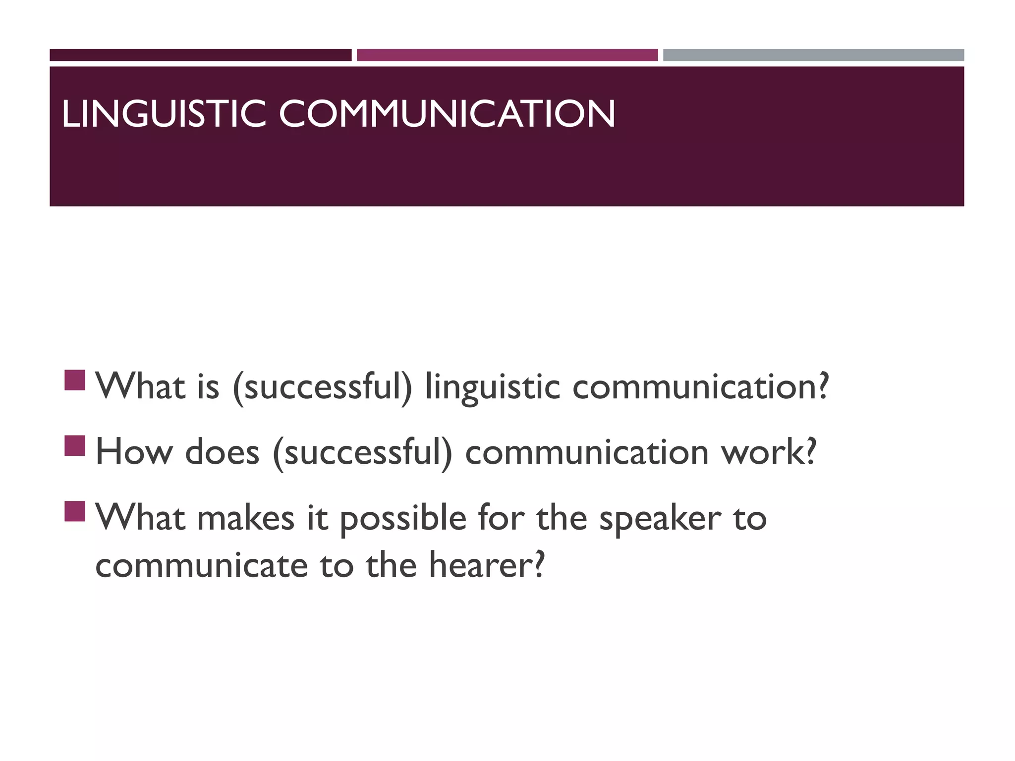 LINGUISTIC COMMUNICATION
What is (successful) linguistic communication?
How does (successful) communication work?
What makes it possible for the speaker to
communicate to the hearer?
 