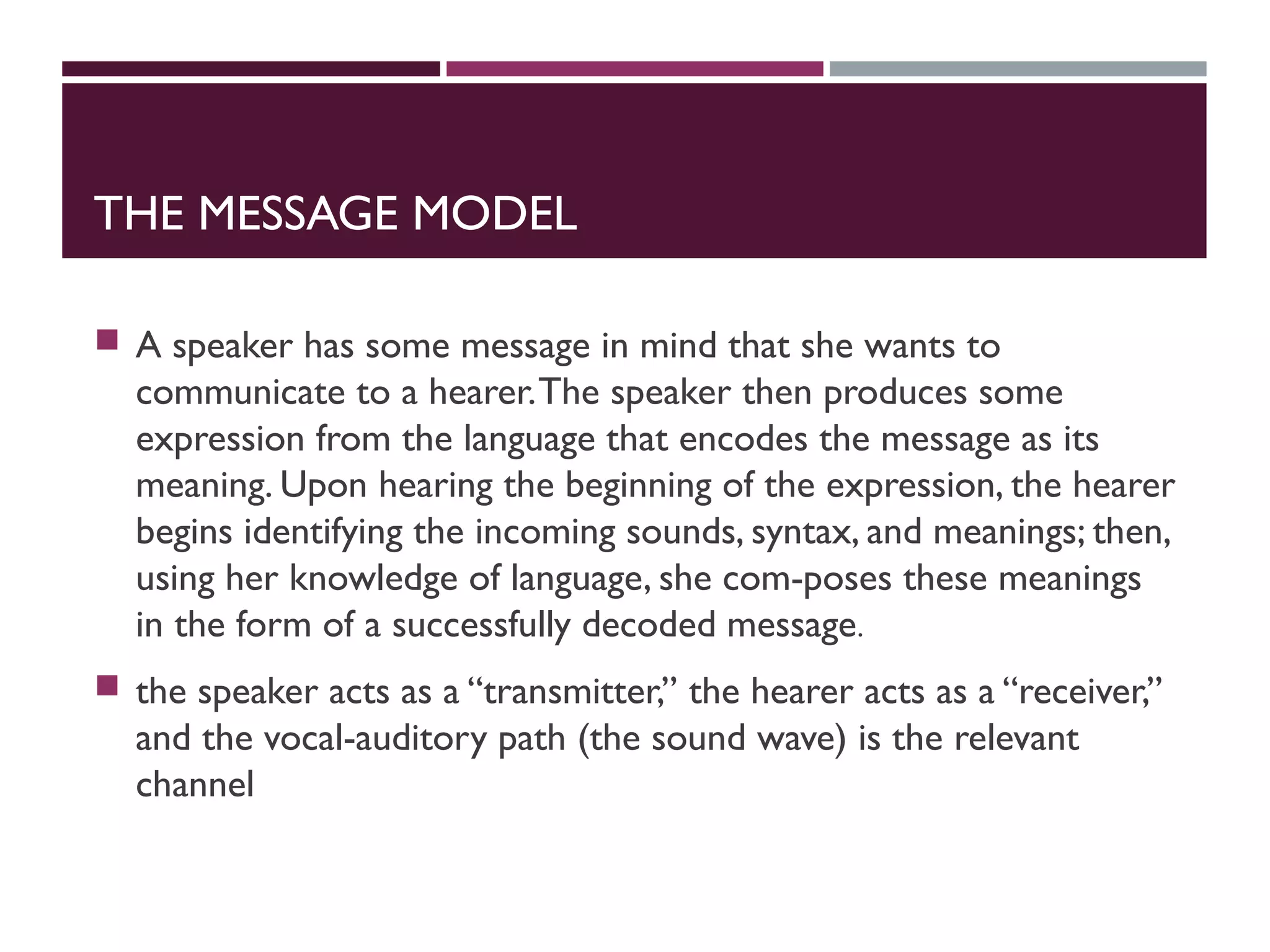 THE MESSAGE MODEL
 A speaker has some message in mind that she wants to
communicate to a hearer.The speaker then produces some
expression from the language that encodes the message as its
meaning. Upon hearing the beginning of the expression, the hearer
begins identifying the incoming sounds, syntax, and meanings; then,
using her knowledge of language, she com-poses these meanings
in the form of a successfully decoded message.
 the speaker acts as a ‘‘transmitter,’’ the hearer acts as a ‘‘receiver,’’
and the vocal-auditory path (the sound wave) is the relevant
channel
 