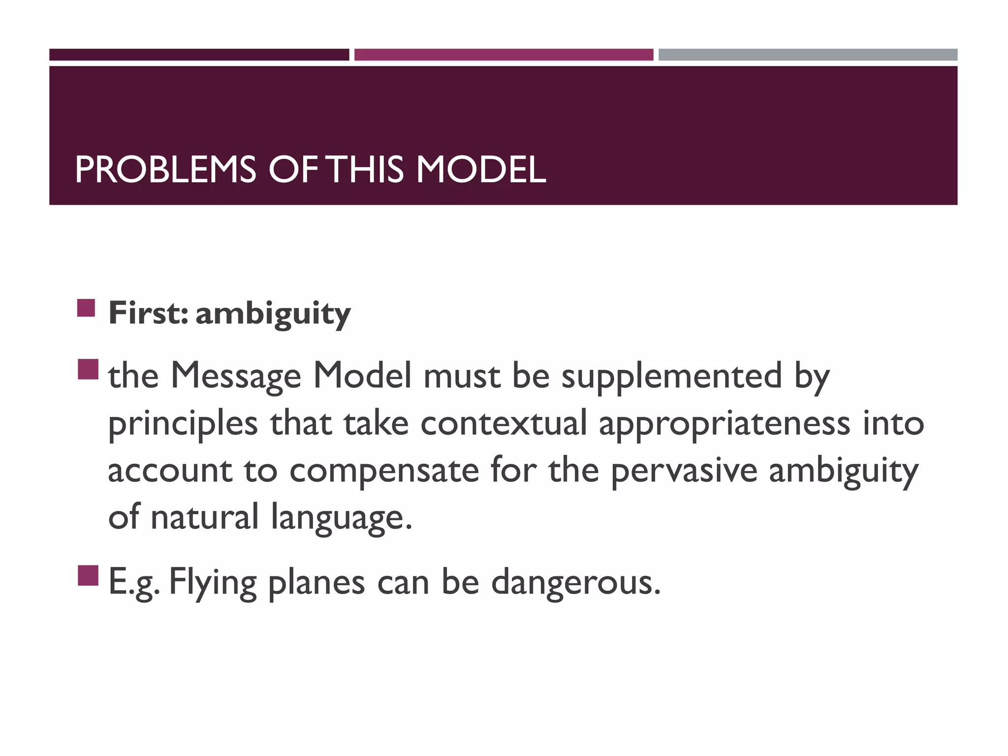 PROBLEMS OF THIS MODEL
 First: ambiguity
the Message Model must be supplemented by
principles that take contextual appropriateness into
account to compensate for the pervasive ambiguity
of natural language.
E.g. Flying planes can be dangerous.
 