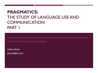 PRAGMATICS:
THE STUDY OF LANGUAGE USE AND
COMMUNICATION
PART 1
CHAPTER9,AN INTRODUCTIONTO LANGUAGE AND COMMUNICATION
SIXTH EDITION,ADRIAN AKMAJIAN
ZARA ARIAN
DECEMBER, 2014
 