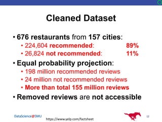 DataScience@SMU
Cleaned Dataset
• 676 restaurants from 157 cities:
• 224,604 recommended: 89%
• 26,824 not recommended: 11%
• Equal probability projection:
• 198 million recommended reviews
• 24 million not recommended reviews
• More than total 155 million reviews
• Removed reviews are not accessible
12
https://www.yelp.com/factsheet
 