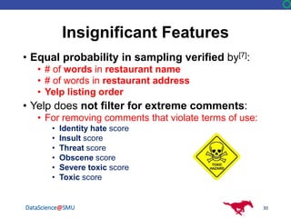 DataScience@SMU
Insignificant Features
• Equal probability in sampling verified by[7]:
• # of words in restaurant name
• # of words in restaurant address
• Yelp listing order
• Yelp does not filter for extreme comments:
• For removing comments that violate terms of use:
• Identity hate score
• Insult score
• Threat score
• Obscene score
• Severe toxic score
• Toxic score
30
 