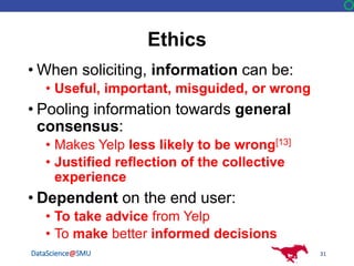DataScience@SMU
Ethics
• When soliciting, information can be:
• Useful, important, misguided, or wrong
• Pooling information towards general
consensus:
• Makes Yelp less likely to be wrong[13]
• Justified reflection of the collective
experience
• Dependent on the end user:
• To take advice from Yelp
• To make better informed decisions
31
 