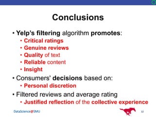 DataScience@SMU
Conclusions
• Yelp’s filtering algorithm promotes:
• Critical ratings
• Genuine reviews
• Quality of text
• Reliable content
• Insight
• Consumers' decisions based on:
• Personal discretion
• Filtered reviews and average rating
• Justified reflection of the collective experience
32
 