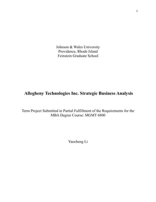 1

Johnson & Wales University
Providence, Rhode Island
Feinstein Graduate School

Allegheny Technologies Inc. Strategic Business Analysis

Term Project Submitted in Partial Fulfillment of the Requirements for the
MBA Degree Course: MGMT 6800

Yaocheng Li

 