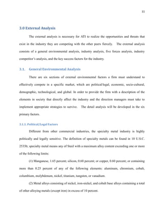 11

3.0 External Analysis
The external analysis is necessary for ATI to realize the opportunities and threats that
exist in the industry they are competing with the other peers fiercely.

The external analysis

consists of a general environmental analysis, industry analysis, five forces analysis, industry
competitor’s analysis, and the key success factors for the industry.

3.1.

General Environmental Analysis
There are six sections of external environmental factors a firm must understand to

effectively compete in a specific market, which are political/legal, economic, socio-cultural,
demographic, technological, and global. In order to provide the firm with a description of the
elements in society that directly affect the industry and the direction managers must take to
implement appropriate strategies to survive.

The detail analysis will be developed in the six

primary factors.
3.1.1. Political/Legal Factors

Different from other commercial industries, the specialty metal industry is highly
politically and legally sensitive. The definition of specialty metals can be found in 10 U.S.C.
2533b; specialty metal means any of Steel with a maximum alloy content exceeding one or more
of the following limits:
(1) Manganese, 1.65 percent; silicon, 0.60 percent; or copper, 0.60 percent; or containing
more than 0.25 percent of any of the following elements: aluminum, chromium, cobalt,
columbium, molybdenum, nickel, titanium, tungsten, or vanadium.
(2) Metal alloys consisting of nickel, iron-nickel, and cobalt base alloys containing a total
of other alloying metals (except iron) in excess of 10 percent.

 