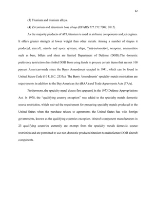 12

(3) Titanium and titanium alloys.
(4) Zirconium and zirconium base alloys (DFARS 225.252.7009, 2012).
As the majority products of ATI, titanium is used in airframe components and jet engines.
It offers greater strength at lower weight than other metals. Among a number of shapes it
produced, aircraft, missile and space systems, ships, Tank-automotive, weapons, ammunition
such as bars, billets and sheet are limited Department of Defense (DOD).The domestic
preference restrictions has forbid DOD from using funds to procure certain items that are not 100
percent American-made since the Berry Amendment enacted in 1941, which can be found in
United States Code (10 U.S.C. 2533a). The Berry Amendments’ specialty metals restrictions are
requirements in addition to the Buy American Act (BAA) and Trade Agreements Acts (TAA).
Furthermore, the specialty metal clause first appeared in the 1973 Defense Appropriations
Act. In 1978, the “qualifying country exception” was added to the specialty metals domestic
source restriction, which waived the requirement for procuring specialty metals produced in the
United States when the purchase relates to agreements the United States has with foreign
governments, known as the qualifying countries exception. Aircraft component manufacturers in
23 qualifying countries currently are exempt from the specialty metals domestic source
restriction and are permitted to use non-domestic produced titanium to manufacture DOD aircraft
components.

 