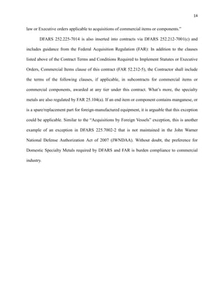 14

law or Executive orders applicable to acquisitions of commercial items or components.”
DFARS 252.225-7014 is also inserted into contracts via DFARS 252.212-7001(c) and
includes guidance from the Federal Acquisition Regulation (FAR): In addition to the clauses
listed above of the Contract Terms and Conditions Required to Implement Statutes or Executive
Orders, Commercial Items clause of this contract (FAR 52.212-5), the Contractor shall include
the terms of the following clauses, if applicable, in subcontracts for commercial items or
commercial components, awarded at any tier under this contract. What’s more, the specialty
metals are also regulated by FAR 25.104(a). If an end item or component contains manganese, or
is a spare/replacement part for foreign-manufactured equipment, it is arguable that this exception
could be applicable. Similar to the “Acquisitions by Foreign Vessels” exception, this is another
example of an exception in DFARS 225.7002-2 that is not maintained in the John Warner
National Defense Authorization Act of 2007 (JWNDAA). Without doubt, the preference for
Domestic Specialty Metals required by DFARS and FAR is burden compliance to commercial
industry.

 