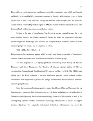 17

The world reserves of titanium are mainly concentrated in two titanium ores, which are Ilimenite
and Rutile. In terms of FeTiO3, titanium is contained in Ilmenite, while titanium exists in Rutile
by the form of TiO2. Only two ways can get the titanium of the complex ore, the Kroll and
Hunter method. Followed by the bankruptcy of RMI, the Hunter method has been obsoleted. The
dominant Kroll method is a magnesium reduction process.
Limited to the scale of manufacturers’ facility, there are two types of furnace, the I-type
semi-combined furnace and U-type combined furnace to make the magnesium reductiondistillation process. Most large scale facilities are using the U-type combined furnace to make
titanium sponge. The process can be simplified as below,
TiCl4 + 2Mg= Ti + 2 MgCl2 + Q
The primary product is titanium sponge, which is mostly used for the preparation of titanium and
its alloys. For each country, there are different standards for titanium sponge.
The two magnates of U.S. Sponge producers are Rowley, Utah, facility of ATI and
Titanium Metal Corp. Henderson. The Rowley, UT titanium sponge facility of ATI has
completed the Standard-grade Qualification (SQ) process on Mar. 14, 2012. The ATI Rowley
facility uses the Kroll reduction - vacuum distillation process, which reduces titanium
tetrachloride with magnesium to produce the sponge, accomplished the cost-effective premiumtitanium sponge facility.
From the international trade perspective, Japan, Kazakhstan, China and Russia are the big
four countries exports and ships titanium sponge to U.S. By the analysis above, the technological
factors are relatively steady. The information technology factor for ATI is essential as well. In the
contemporary dynamic market, information technology infrastructure is critical to support
business objectives. The successful information technology infrastructure can assist the

 