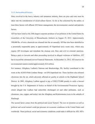 20
3.1.3. Sociocultural Factors

Since involved in the heavy industry and armament industry, there are pros and cons must be
taken into the consideration of social-culture factors. As far as the concerned by the author, at
least three factors will affluent ATI future management, the environmental, martial and patriotic
factors.
ATI has been listed as the 26th-largest corporate producer of air pollution in the United States by
researchers of the University of Massachusetts Amherst on August 19, 2013. Approximately
590,000 lbs. of toxic chemicals are released into the air annually. ATI has also been identified as
a potentially responsible party at approximately 43 Superfund toxic waste sites, which may
require ATI investigate and remediate the cleanup cost, fines and civil or criminal sanctions.
Being a party to lawsuits and other proceeding involved in alleged violations or liabilities, ATI
has to record the estimated cost on Financial Statements. At December 31, 2012, ATI reserves for
environmental matters totaled approximately $16 million.
For instance, Allegheny Ludlum's Natrona and Brackenridge, PA, facility contributed to the
waste at the ALSCO Park Lindane Dump—an EPA Superfund site. These facilities also released
chromium into the air, which adversely affected air quality at schools in the Highlands School
District. In 2005, Allegheny Ludlum agreed to pay a US$2,375,000 penalty to settle a lawsuit
brought by the U.S. Department of Justice on behalf of the Environmental Protection Agency,
which alleged that Ludlum had unlawfully discharged oil and other pollutants, such as
chromium, zinc, copper, and nickel, into the Allegheny and Kiskiminetas rivers in the suburbs of
Pittsburgh.
The second factor comes from the political and social Turmoil. The war on terrorism as well as
political and social turmoil could put pressure on economic conditions in the United States and
worldwide. These political, social and economic conditions could make it difficult for ATI, ATI’s

 