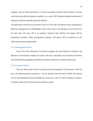 21

suppliers, such as China and Russia, to forecast accurately and plan future business activities
could adversely affect the financial condition. As a result, ATI’s financial condition and results of
operations could be materially adversely affected.
The third factor could be the only positive factor for ATI, that’s the patriotic factor. Registered in
Delaware, headquartered in Philadelphia, born in New Jersey and had been served for the U.S.
for more than 110 years, ATI is an authentic American Sam. Patriots will support ATI by
purchasing it products. Other governmental contractor will choose ATI as co-partner as well,
which gains business opportunities.
3.1.4. Demographic Factors

Since ATI is not a Business to Consumer company, but more Business to Business and
Business to Government company, the author will more concentrate on the analysis of business
units and facilities geographical distribution and labor allocation in internal analysis part.
3.1.5. Economic Factors

There are three factors need to be cautious from the perspective of Economics. The First
one is the Macroeconomics perspective. By the Statistics data showed by USGS, the titanium
ores of world production has been dropped in recent years. And U.S. doesn’t product as much as
it demand. Most of the Titanium Ores are relied on import.

 