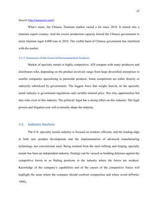 27
(Source: http://www.tzmi.com/)

What’s more, the Chinese Titanium market varied a lot since 2010. It turned into a
titanium export country. And the excess production capacity forced the Chinese government to
stock titanium ingot 4,000 tons in 2010. The visible hand of Chinese government has interfered
with the market.
3.1.7. Summary of the General Environmental Analysis

Market of specialty metals is highly competitive. ATI compete with many producers and
distributors who, depending on the product involved, range from large diversified enterprises to
smaller companies specializing in particular products. Some competitors are either directly or
indirectly subsidized by governments. The biggest force that weighs heavily on the specialty
metal industry is government regulations and variable mineral price. Not only opportunities but
also risks exist in this industry. The political/ legal has a strong effect on this industry. The legal
powers and litigation cost will eventually shape the industry.

3.2.

Industry Analysis
The U.S. specialty metals industry is focused on modern, efficient, and the leading edge

in both new product development and the implementation of advanced manufacturing
technology, not conventional steel. Being isolated from the steel refining and forging, specialty
metals has been an independent industry. Strategy can be viewed as building defenses against the
competitive forces or as finding positions in the industry where the forces are weakest.
Knowledge of the company’s capabilities and of the causes of the competitive forces will
highlight the areas where the company should confront competition and where avoid it(Porter,
1998).

 