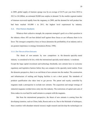 29

in 2009, global supply of titanium sponge rose by an average of 26.5% per year from 2010 to
2012 to 241,000mt, an estimated 20,000 tons surplus in demand. To the smaller segment market
of titanium recovered rapidly from the stagnancy in 2009, and the demand for mill product has
bad been reached 165,000 t in 2011, the highest level experienced by industry.

3.3.

Five Forces Analysis
Whatever their collective strength, the corporate strategist’s goal is to a find a position in

the industry where ATI can best defend itself against these forces or can influence them in its
favor. The strongest competitive force or forces determine the profitability of an industry and so
are greatest importance in strategy formulation (Porter, 1998).
3.3.1. The Threat of New Entrants

The threat of new entrants by new competitors in the domestic specialty metal
industry is considered to be low, while the international specialty metal industry is moderate.
Except the large capital investment and technology thresholds, new entrants have to overcome
regulatory and legislative barriers before they can compete in the specialty metal market. From
the domestic perspective, there is no real threat of new entrants into the market. The construction
and infrastructure of melting and forging facilities is not a short period. The standards of
products qualification also takes time to get proven. The patent and royalty controlled by
magnates made a prerequisite to exclude new entrants. The acquisition and merger strategy of
industrial magnates wielded slows entry into this industry. The restrictions of capital and scale of
firms makes its even hard for small entrants to compete with the magnates.
But from the international perspective, the threat of new entrants is coming from the
developing countries, such as China, India, Russia and so on. Due to the blockade of techniques,
these countries with abundant mineral resource might research and develop the technologies on

 