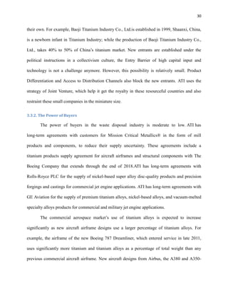 30

their own. For example, Baoji Titanium Industry Co., Ltd.is established in 1999, Shaanxi, China,
is a newborn infant in Titanium Industry; while the production of Baoji Titanium Industry Co.,
Ltd., takes 40% to 50% of China’s titanium market. New entrants are established under the
political instructions in a collectivism culture, the Entry Barrier of high capital input and
technology is not a challenge anymore. However, this possibility is relatively small. Product
Differentiation and Access to Distribution Channels also block the new entrants. ATI uses the
strategy of Joint Venture, which help it get the royalty in these resourceful countries and also
restraint these small companies in the miniature size.
3.3.2. The Power of Buyers

The power of buyers in the waste disposal industry is moderate to low. ATI has
long-term agreements with customers for Mission Critical Metallics® in the form of mill
products and components, to reduce their supply uncertainty. These agreements include a
titanium products supply agreement for aircraft airframes and structural components with The
Boeing Company that extends through the end of 2018.ATI has long-term agreements with
Rolls-Royce PLC for the supply of nickel-based super alloy disc-quality products and precision
forgings and castings for commercial jet engine applications. ATI has long-term agreements with
GE Aviation for the supply of premium titanium alloys, nickel-based alloys, and vacuum-melted
specialty alloys products for commercial and military jet engine applications.
The commercial aerospace market’s use of titanium alloys is expected to increase
significantly as new aircraft airframe designs use a larger percentage of titanium alloys. For
example, the airframe of the new Boeing 787 Dreamliner, which entered service in late 2011,
uses significantly more titanium and titanium alloys as a percentage of total weight than any
previous commercial aircraft airframe. New aircraft designs from Airbus, the A380 and A350-

 