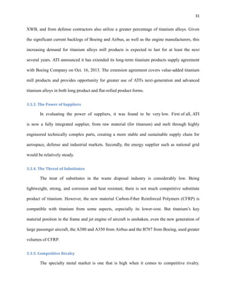 31

XWB, and from defense contractors also utilize a greater percentage of titanium alloys. Given
the significant current backlogs of Boeing and Airbus, as well as the engine manufacturers, this
increasing demand for titanium alloys mill products is expected to last for at least the next
several years. ATI announced it has extended its long-term titanium products supply agreement
with Boeing Company on Oct. 16, 2013. The extension agreement covers value-added titanium
mill products and provides opportunity for greater use of ATI's next-generation and advanced
titanium alloys in both long product and flat-rolled product forms.
3.3.3. The Power of Suppliers

In evaluating the power of suppliers, it was found to be very low. First of all, ATI
is now a fully integrated supplier, from raw material (for titanium) and melt through highly
engineered technically complex parts, creating a more stable and sustainable supply chain for
aerospace, defense and industrial markets. Secondly, the energy supplier such as national grid
would be relatively steady.
3.3.4. The Threat of Substitutes

The treat of substitutes in the waste disposal industry is considerably low. Being
lightweight, strong, and corrosion and heat resistant, there is not much competitive substitute
product of titanium. However, the new material Carbon-Fiber Reinforced Polymers (CFRP) is
compatible with titanium from some aspects, especially its lower-cost. But titanium’s key
material position in the frame and jet engine of aircraft is unshaken, even the new generation of
large passenger aircraft, the A380 and A350 from Airbus and the B787 from Boeing, used greater
volumes of CFRP.
3.3.5. Competitive Rivalry

The specialty metal market is one that is high when it comes to competitive rivalry.

 