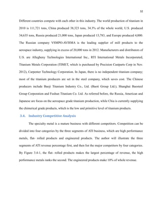 32

Different countries compete with each other in this industry. The world production of titanium in
2010 is 111,721 tons, China produced 38,323 tons, 34.3% of the whole world, U.S. produced
34,635 tons, Russia produced 21,000 tons, Japan produced 13,783, and Europe produced 4,000.
The Russian company VSMPO-AVISMA is the leading supplier of mill products to the
aerospace industry, supplying in excess of 20,000 tons in 2012. Manufacturers and distributors of
U.S. are Allegheny Technologies International Inc., RTI International Metals Incorporated,
Titanium Metals Corporation (TIMET, which is purchased by Precision Castparts Corp in Nov.
2012), Carpenter Technology Corporation. In Japan, there is no independent titanium company;
most of the titanium producers are set in the steel company, which saves cost. The Chinese
producers include Baoji Titanium Industry Co., Ltd. (Baoti Group Ltd.), Shanghai Baosteel
Group Corporation and Fushun Titanium Co. Ltd. As referred before, the Russia, American and
Japanese are focus on the aerospace grade titanium production, while Chia is currently supplying
the chimerical grade products, which is the low and primitive level of titanium products.

3.4. Industry Competitive Analysis
The specialty metal is a mature business with different competitors. Competition can be
divided into four categories by the three segments of ATI business, which are high performance
metals, flat- rolled products and engineered products. The author will illustrate the three
segments of ATI revenue percentage first, and then list the major competitors by four categories.
By Figure 3.4-1, the flat- rolled products makes the largest percentage of revenue, the high
performance metals ranks the second. The engineered products make 10% of whole revenue.

 