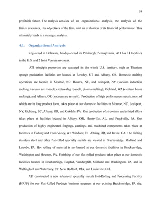39

profitable future. The analysis consists of an organizational analysis, the analysis of the
firm’s resources, the objectives of the firm, and an evaluation of its financial performance. This
ultimately leads to a strategic analysis.

4.1.

Organizational Analysis
Registered in Delaware, headquartered in Pittsburgh, Pennsylvania, ATI has 14 facilities

in the U.S. and 2 Joint Venture overseas.
ATI principle properties are scattered in the whole U.S. territory, such as Titanium
sponge production facilities are located at Rowley, UT and Albany, OR. Domestic melting
operations are located in Monroe, NC, Bakers, NC, and Lockport, NY (vacuum induction
melting, vacuum arc re-melt, electro-slag re-melt, plasma melting); Richland, WA (electron beam
melting); and Albany, OR (vacuum arc re-melt). Production of high performance metals, most of
which are in long product form, takes place at our domestic facilities in Monroe, NC, Lockport,
NY, Richburg, SC, Albany, OR, and Oakdale, PA. Our production of zirconium and related alloys
takes place at facilities located in Albany, OR, Huntsville, AL, and Frackville, PA. Our
production of highly engineered forgings, castings, and machined components takes place at
facilities in Cudahy and Coon Valley, WI, Windsor, CT, Albany, OR, and Irvine, CA. The melting
stainless steel and other flat-rolled specialty metals are located in Brackenridge, Midland and
Latrobe, PA. Hot rolling of material is performed at our domestic facilities in Brackenridge,
Washington and Houston, PA. Finishing of our flat-rolled products takes place at our domestic
facilities located in Brackenridge, Bagdad, Vandergrift, Midland and Washington, PA, and in
Wallingford and Waterbury, CT, New Bedford, MA, and Louisville, OH.
ATI constructed a new advanced specialty metals Hot-Rolling and Processing Facility
(HRPF) for our Flat-Rolled Products business segment at our existing Brackenridge, PA site.

 